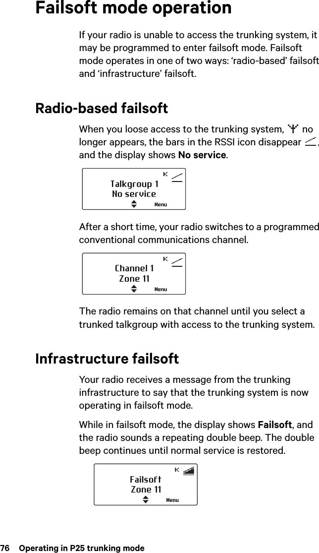 76  Operating in P25 trunking modeFailsoft mode operationIf your radio is unable to access the trunking system, it may be programmed to enter failsoft mode. Failsoft mode operates in one of two ways: ‘radio-based’ failsoft and ‘infrastructure’ failsoft.Radio-based failsoftWhen you loose access to the trunking system,   no longer appears, the bars in the RSSI icon disappear  , and the display shows No service.After a short time, your radio switches to a programmed conventional communications channel.The radio remains on that channel until you select a trunked talkgroup with access to the trunking system.Infrastructure failsoftYour radio receives a message from the trunking infrastructure to say that the trunking system is now operating in failsoft mode. While in failsoft mode, the display shows Failsoft, and the radio sounds a repeating double beep. The double beep continues until normal service is restored.Talkgroup 1No serviceMenuChannel 1Zone 11MenuFailsoftZone 11Menu