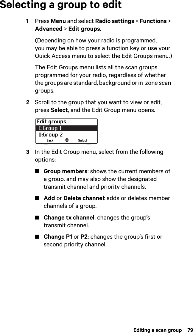 Editing a scan group  79Selecting a group to edit1Press Menu and select Radio settings &gt; Functions &gt; Advanced &gt; Edit groups.(Depending on how your radio is programmed, you may be able to press a function key or use your Quick Access menu to select the Edit Groups menu.)The Edit Groups menu lists all the scan groups programmed for your radio, regardless of whether the groups are standard, background or in-zone scan groups.2Scroll to the group that you want to view or edit, press Select, and the Edit Group menu opens.3In the Edit Group menu, select from the following options:■Group members: shows the current members of a group, and may also show the designated transmit channel and priority channels.■Add or Delete channel: adds or deletes member channels of a group.■Change tx channel: changes the group’s transmit channel.■Change P1 or P2: changes the group’s first or second priority channel.Edit groups C:Group 1  D:Group 2SelectBack