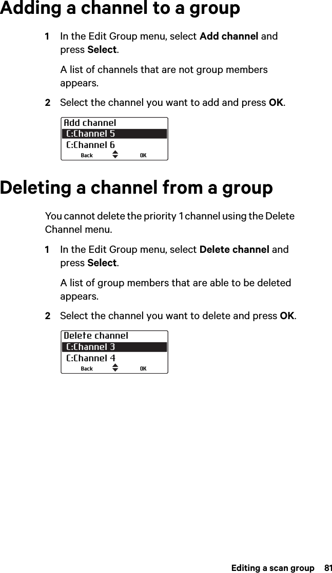  Editing a scan group  81Adding a channel to a group1In the Edit Group menu, select Add channel and press Select.A list of channels that are not group members appears.2Select the channel you want to add and press OK.Deleting a channel from a groupYou cannot delete the priority 1 channel using the Delete Channel menu.1In the Edit Group menu, select Delete channel and press Select.A list of group members that are able to be deleted appears.2Select the channel you want to delete and press OK.Add channel C:Channel 5  C:Channel 6OKBackDelete channel C:Channel 3 C:Channel 4OKBack