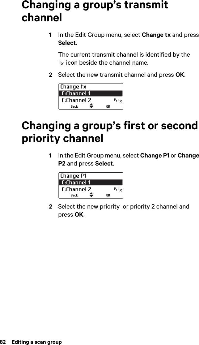 82  Editing a scan groupChanging a group’s transmit channel1In the Edit Group menu, select Change tx and press Select.The current transmit channel is identified by the  icon beside the channel name.2Select the new transmit channel and press OK.Changing a group’s first or second priority channel1In the Edit Group menu, select Change P1 or Change P2 and press Select.2Select the new priority  or priority 2 channel and press OK.Change tx C:Channel 1  C:Channel 2OKBackChange P1 C:Channel 1  C:Channel 2OKBack