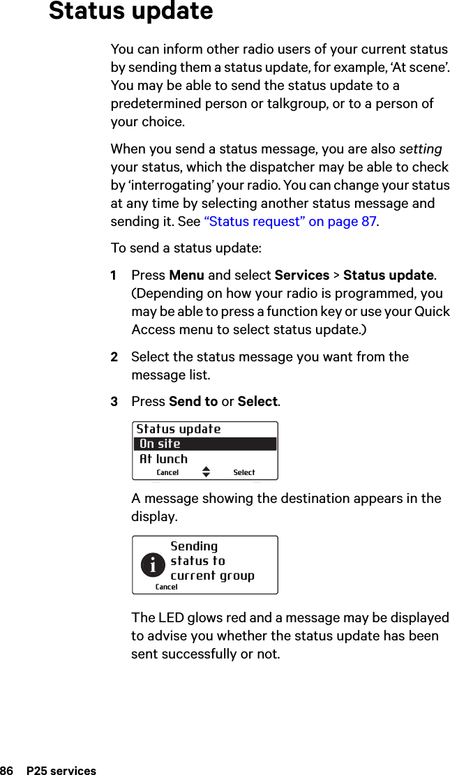 86  P25 servicesStatus updateYou can inform other radio users of your current status by sending them a status update, for example, ‘At scene’. You may be able to send the status update to a predetermined person or talkgroup, or to a person of your choice.When you send a status message, you are also setting your status, which the dispatcher may be able to check by ‘interrogating’ your radio. You can change your status at any time by selecting another status message and sending it. See “Status request” on page 87.To send a status update:1Press Menu and select Services &gt; Status update. (Depending on how your radio is programmed, you may be able to press a function key or use your Quick Access menu to select status update.)2Select the status message you want from the message list.3Press Send to or Select.A message showing the destination appears in the display. The LED glows red and a message may be displayed to advise you whether the status update has been sent successfully or not.Status update On site  At lunchSelectCancelSendingstatus tocurrent groupCancel