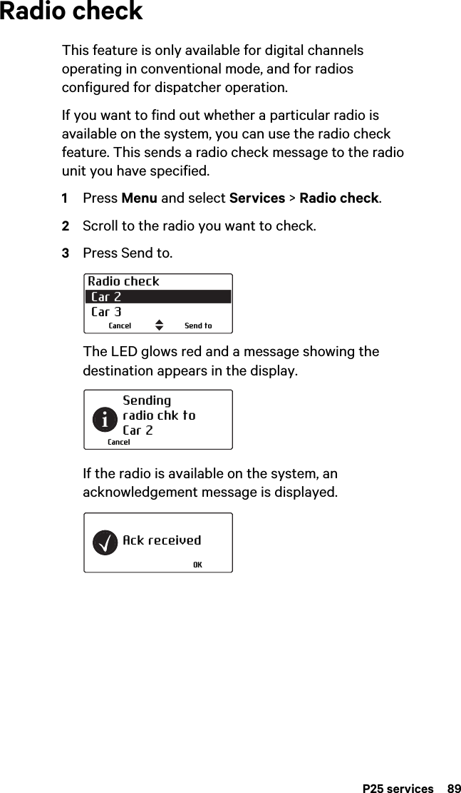 P25 services  89Radio checkThis feature is only available for digital channels operating in conventional mode, and for radios configured for dispatcher operation.If you want to find out whether a particular radio is available on the system, you can use the radio check feature. This sends a radio check message to the radio unit you have specified.1Press Menu and select Services &gt; Radio check.2Scroll to the radio you want to check.3Press Send to.The LED glows red and a message showing the destination appears in the display.If the radio is available on the system, an acknowledgement message is displayed.Radio check Car 2  Car 3Send toCancelSending radio chk toCar 2CancelAck receivedOK