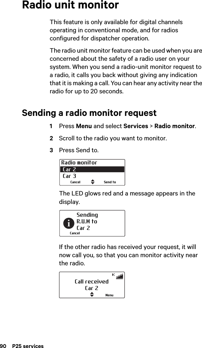 90  P25 servicesRadio unit monitorThis feature is only available for digital channels operating in conventional mode, and for radios configured for dispatcher operation.The radio unit monitor feature can be used when you are concerned about the safety of a radio user on your system. When you send a radio-unit monitor request to a radio, it calls you back without giving any indication that it is making a call. You can hear any activity near the radio for up to 20 seconds.Sending a radio monitor request1Press Menu and select Services &gt; Radio monitor.2Scroll to the radio you want to monitor.3Press Send to. The LED glows red and a message appears in the display.If the other radio has received your request, it will now call you, so that you can monitor activity near the radio.Radio monitor Car 2  Car 3Send toCancelSending R.U.M toCar 2CancelCall receivedCar 2Menu