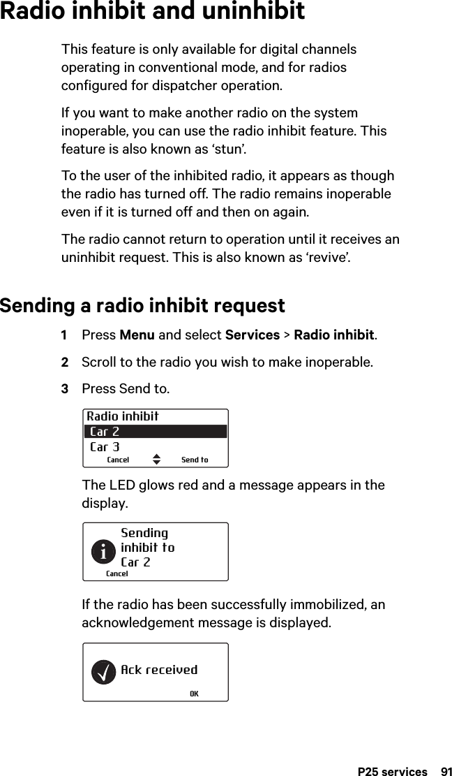 P25 services  91Radio inhibit and uninhibitThis feature is only available for digital channels operating in conventional mode, and for radios configured for dispatcher operation.If you want to make another radio on the system inoperable, you can use the radio inhibit feature. This feature is also known as ‘stun’. To the user of the inhibited radio, it appears as though the radio has turned off. The radio remains inoperable even if it is turned off and then on again.The radio cannot return to operation until it receives an uninhibit request. This is also known as ‘revive’.Sending a radio inhibit request1Press Menu and select Services &gt; Radio inhibit.2Scroll to the radio you wish to make inoperable.3Press Send to. The LED glows red and a message appears in the display.If the radio has been successfully immobilized, an acknowledgement message is displayed.Radio inhibit Car 2  Car 3Send toCancelSending inhibit toCar 2CancelAck receivedOK