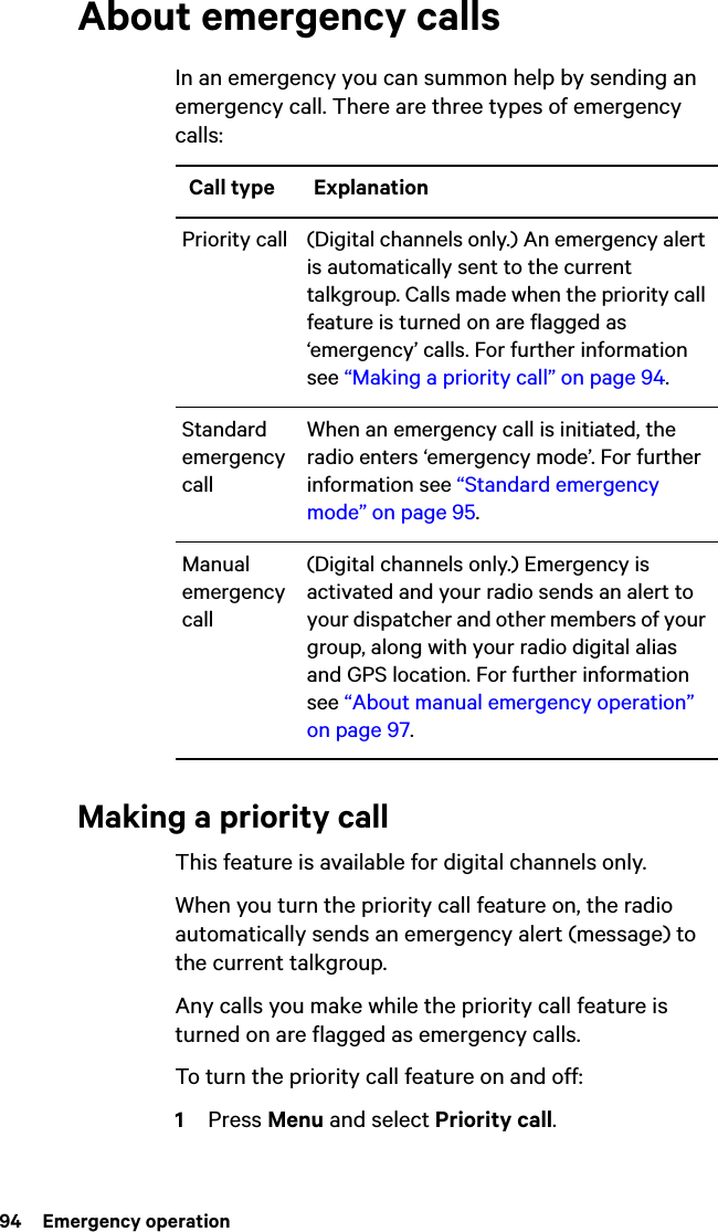 94  Emergency operationAbout emergency callsIn an emergency you can summon help by sending an emergency call. There are three types of emergency calls:Making a priority callThis feature is available for digital channels only.When you turn the priority call feature on, the radio automatically sends an emergency alert (message) to the current talkgroup. Any calls you make while the priority call feature is turned on are flagged as emergency calls.To turn the priority call feature on and off:1Press Menu and select Priority call. Call type ExplanationPriority call (Digital channels only.) An emergency alert is automatically sent to the current talkgroup. Calls made when the priority call feature is turned on are flagged as ‘emergency’ calls. For further information see “Making a priority call” on page 94.Standard emergency callWhen an emergency call is initiated, the radio enters ‘emergency mode’. For further information see “Standard emergency mode” on page 95.Manual emergency call(Digital channels only.) Emergency is activated and your radio sends an alert to your dispatcher and other members of your group, along with your radio digital alias and GPS location. For further information see “About manual emergency operation” on page 97.