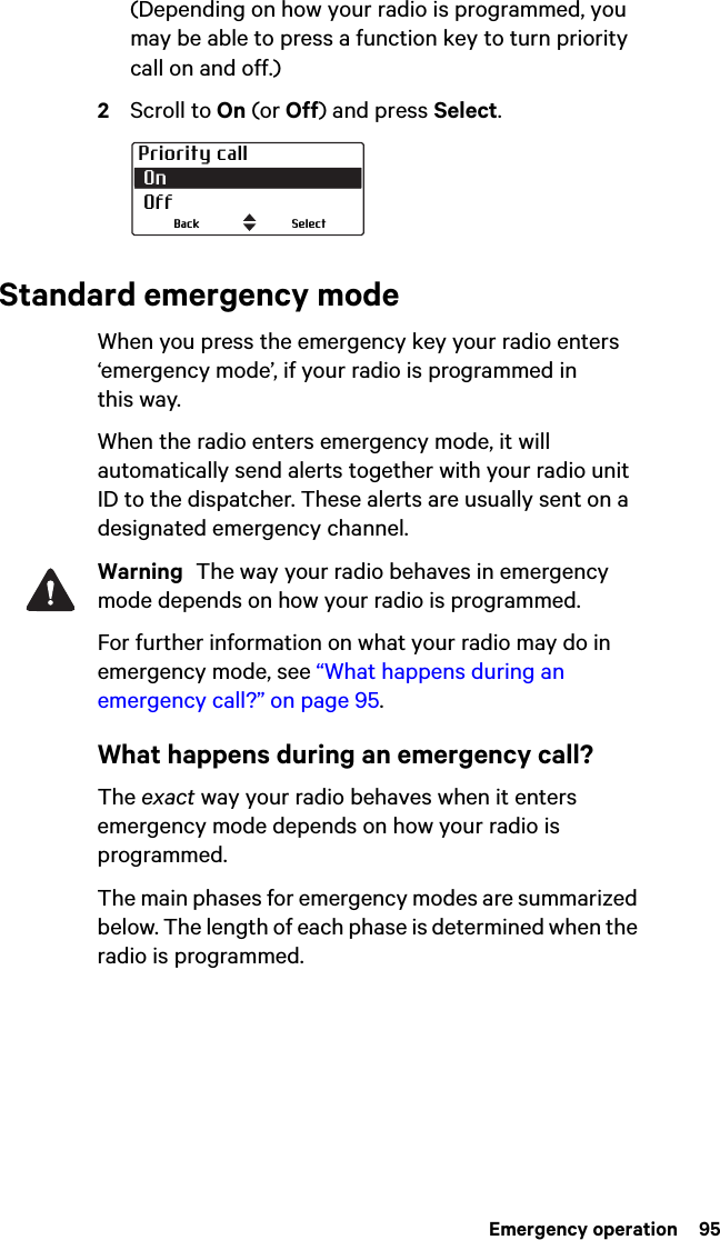  Emergency operation  95(Depending on how your radio is programmed, you may be able to press a function key to turn priority call on and off.)2Scroll to On (or Off) and press Select.Standard emergency modeWhen you press the emergency key your radio enters ‘emergency mode’, if your radio is programmed in this way.When the radio enters emergency mode, it will automatically send alerts together with your radio unit ID to the dispatcher. These alerts are usually sent on a designated emergency channel.Warning  The way your radio behaves in emergency mode depends on how your radio is programmed.For further information on what your radio may do in emergency mode, see “What happens during an emergency call?” on page 95.What happens during an emergency call?The exact way your radio behaves when it enters emergency mode depends on how your radio is programmed. The main phases for emergency modes are summarized below. The length of each phase is determined when the radio is programmed.Priority call On OffSelectBack