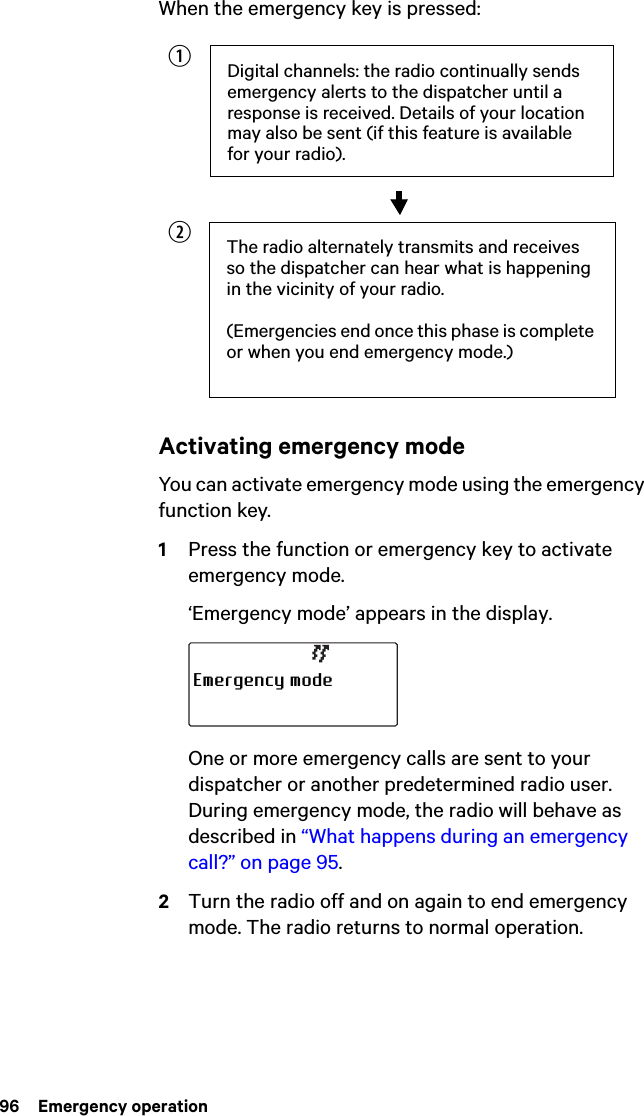 96  Emergency operationWhen the emergency key is pressed:Activating emergency modeYou can activate emergency mode using the emergency function key.1Press the function or emergency key to activate emergency mode.‘Emergency mode’ appears in the display.One or more emergency calls are sent to your dispatcher or another predetermined radio user. During emergency mode, the radio will behave as described in “What happens during an emergency call?” on page 95.2Turn the radio off and on again to end emergency mode. The radio returns to normal operation.Digital channels: the radio continually sends emergency alerts to the dispatcher until a response is received. Details of your location may also be sent (if this feature is available for your radio).The radio alternately transmits and receives so the dispatcher can hear what is happening in the vicinity of your radio.(Emergencies end once this phase is complete or when you end emergency mode.)bcEmergency mode