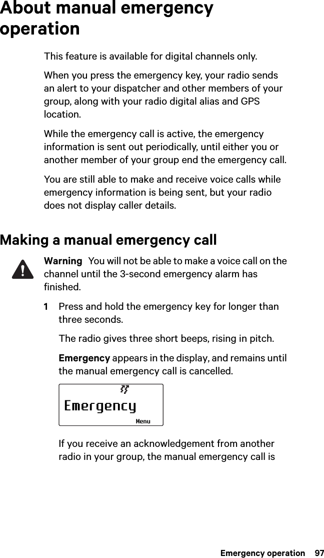  Emergency operation  97About manual emergency operationThis feature is available for digital channels only.When you press the emergency key, your radio sends an alert to your dispatcher and other members of your group, along with your radio digital alias and GPS location.While the emergency call is active, the emergency information is sent out periodically, until either you or another member of your group end the emergency call.You are still able to make and receive voice calls while emergency information is being sent, but your radio does not display caller details.Making a manual emergency callWarning  You will not be able to make a voice call on the channel until the 3-second emergency alarm has finished.1Press and hold the emergency key for longer than three seconds.The radio gives three short beeps, rising in pitch. Emergency appears in the display, and remains until the manual emergency call is cancelled.If you receive an acknowledgement from another radio in your group, the manual emergency call is EmergencyMenu