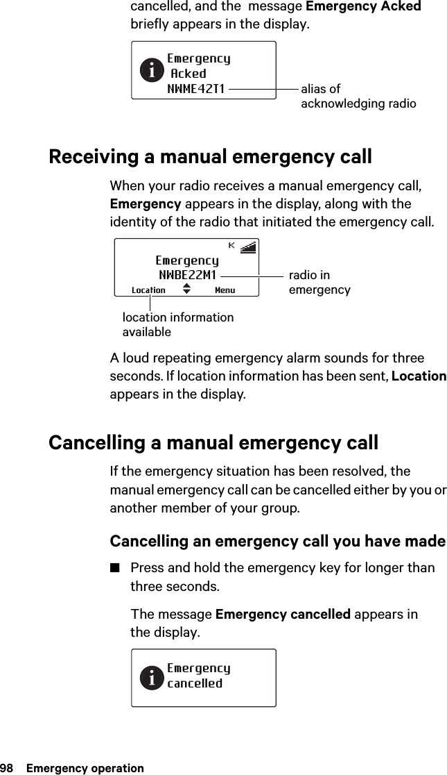 98  Emergency operationcancelled, and the  message Emergency Acked briefly appears in the display.Receiving a manual emergency callWhen your radio receives a manual emergency call, Emergency appears in the display, along with the identity of the radio that initiated the emergency call.A loud repeating emergency alarm sounds for three seconds. If location information has been sent, Location appears in the display.Cancelling a manual emergency callIf the emergency situation has been resolved, the manual emergency call can be cancelled either by you or another member of your group.Cancelling an emergency call you have made■Press and hold the emergency key for longer than three seconds.The message Emergency cancelled appears in the display.Emergency AckedNWME42T1 alias of acknowledging radioEmergencyNWBE22M1MenuLocationradio in emergencylocation information availableEmergency cancelled