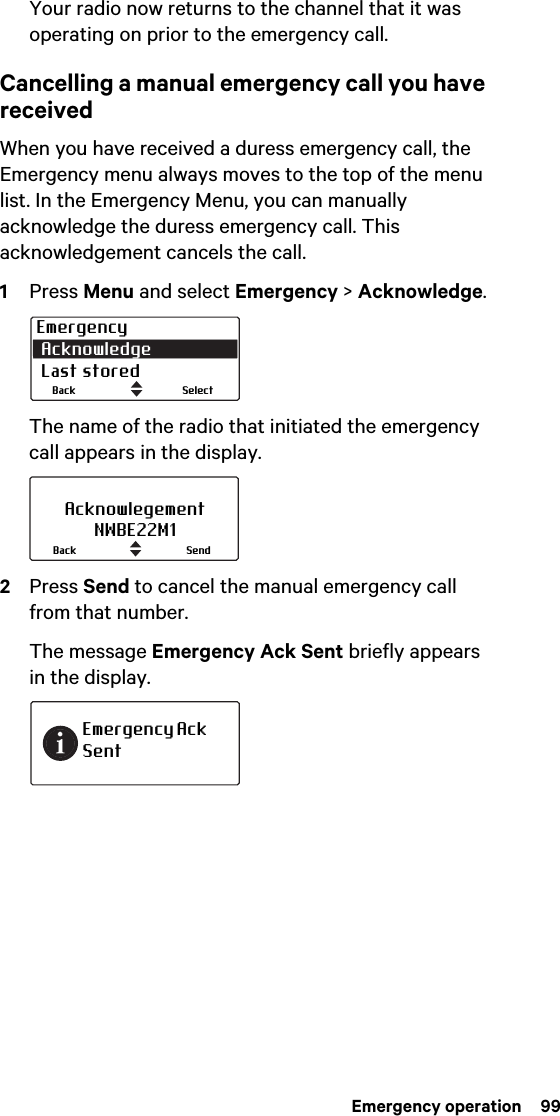  Emergency operation  99Your radio now returns to the channel that it was operating on prior to the emergency call.Cancelling a manual emergency call you have receivedWhen you have received a duress emergency call, the Emergency menu always moves to the top of the menu list. In the Emergency Menu, you can manually acknowledge the duress emergency call. This acknowledgement cancels the call.1Press Menu and select Emergency &gt; Acknowledge.The name of the radio that initiated the emergency call appears in the display.2Press Send to cancel the manual emergency call from that number.The message Emergency Ack Sent briefly appears in the display.Emergency Acknowledge Last storedSelectBackAcknowlegementNWBE22M1SendBackEmergency Ack Sent
