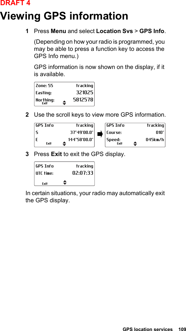  GPS location services  109DRAFT 4Viewing GPS information1Press Menu and select Location Svs &gt; GPS Info.(Depending on how your radio is programmed, you may be able to press a function key to access the GPS Info menu.)GPS information is now shown on the display, if it is available.2Use the scroll keys to view more GPS information.3Press Exit to exit the GPS display.In certain situations, your radio may automatically exit the GPS display.Zone: 55 trackingEasting: 321025Northing: 5812578ExitGPS Info trackingS 37°49&apos;00.0&quot;E 144°58&apos;00.0&quot;ExitGPS Info trackingCourse: 010&quot;Speed: 045km/hExitGPS Info trackingUTC time: 02:07:33Exit