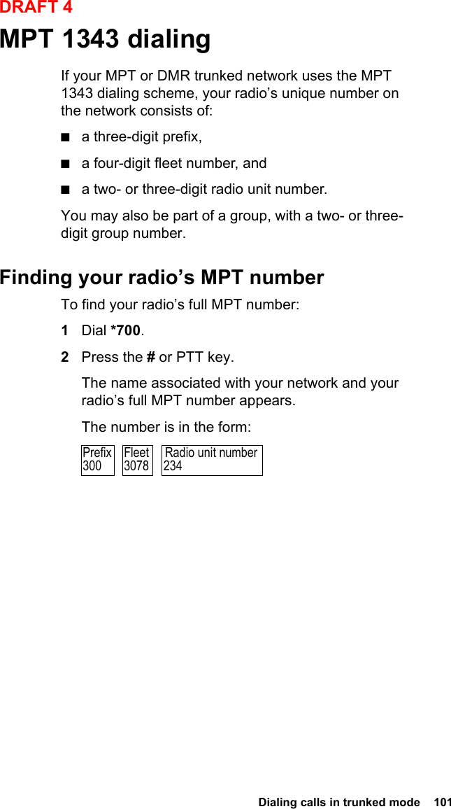  Dialing calls in trunked mode  101DRAFT 4MPT 1343 dialingIf your MPT or DMR trunked network uses the MPT 1343 dialing scheme, your radio’s unique number on the network consists of:■a three-digit prefix,■a four-digit fleet number, and■a two- or three-digit radio unit number.You may also be part of a group, with a two- or three-digit group number.Finding your radio’s MPT numberTo find your radio’s full MPT number:1Dial *700.2Press the # or PTT key.The name associated with your network and your radio’s full MPT number appears.The number is in the form:Radio unit number234Prefix300Fleet3078