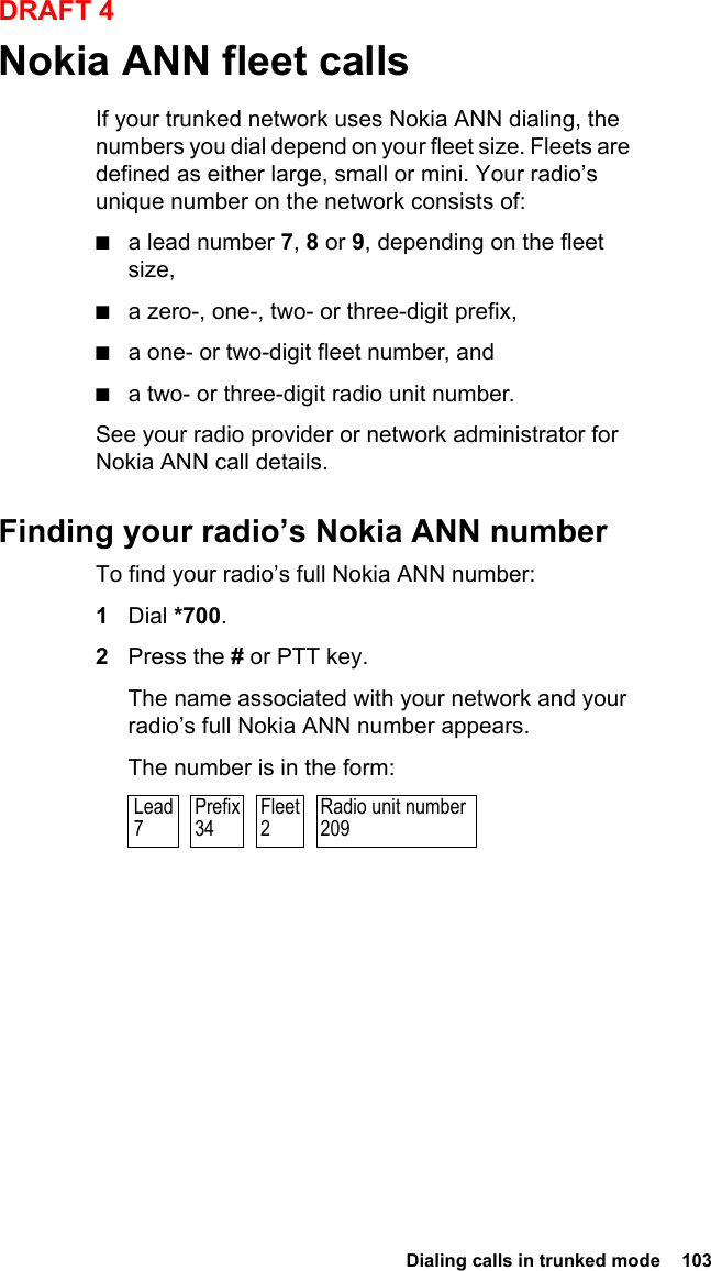  Dialing calls in trunked mode  103DRAFT 4Nokia ANN fleet callsIf your trunked network uses Nokia ANN dialing, the numbers you dial depend on your fleet size. Fleets are defined as either large, small or mini. Your radio’s unique number on the network consists of:■a lead number 7, 8 or 9, depending on the fleet size,■a zero-, one-, two- or three-digit prefix,■a one- or two-digit fleet number, and■a two- or three-digit radio unit number.See your radio provider or network administrator for Nokia ANN call details.Finding your radio’s Nokia ANN numberTo find your radio’s full Nokia ANN number:1Dial *700.2Press the # or PTT key.The name associated with your network and your radio’s full Nokia ANN number appears.The number is in the form:Radio unit number209Prefix34Fleet2Lead7