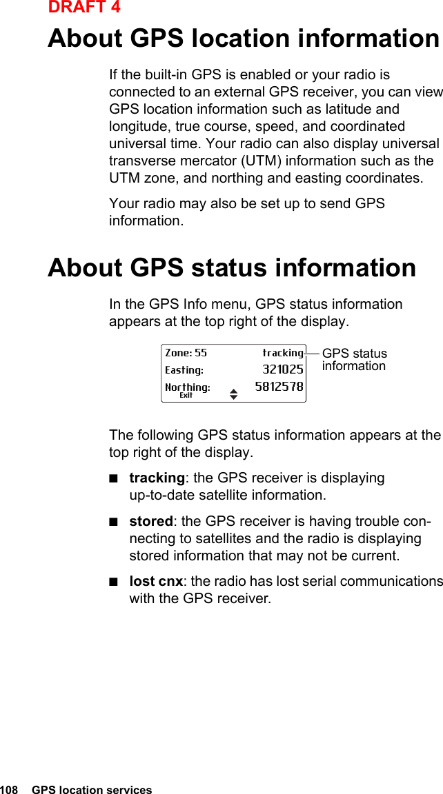 108  GPS location servicesDRAFT 4About GPS location informationIf the built-in GPS is enabled or your radio is connected to an external GPS receiver, you can view GPS location information such as latitude and longitude, true course, speed, and coordinated universal time. Your radio can also display universal transverse mercator (UTM) information such as the UTM zone, and northing and easting coordinates.Your radio may also be set up to send GPS information.About GPS status informationIn the GPS Info menu, GPS status information appears at the top right of the display. The following GPS status information appears at the top right of the display. ■tracking: the GPS receiver is displaying up-to-date satellite information.■stored: the GPS receiver is having trouble con-necting to satellites and the radio is displaying stored information that may not be current.■lost cnx: the radio has lost serial communications with the GPS receiver.Zone: 55 trackingEasting: 321025Northing: 5812578ExitGPS status information