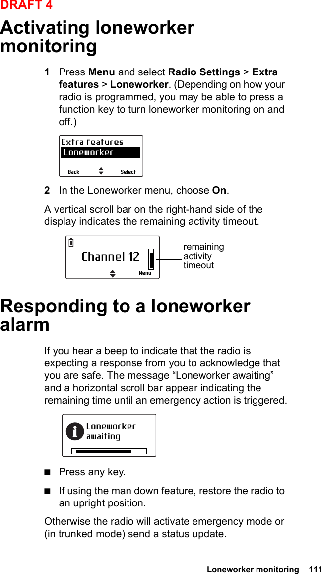  Loneworker monitoring  111DRAFT 4Activating loneworker monitoring1Press Menu and select Radio Settings &gt; Extra features &gt; Loneworker. (Depending on how your radio is programmed, you may be able to press a function key to turn loneworker monitoring on and off.)2In the Loneworker menu, choose On.A vertical scroll bar on the right-hand side of the display indicates the remaining activity timeout.Responding to a loneworker alarmIf you hear a beep to indicate that the radio is expecting a response from you to acknowledge that you are safe. The message “Loneworker awaiting” and a horizontal scroll bar appear indicating the remaining time until an emergency action is triggered.■Press any key.■If using the man down feature, restore the radio to an upright position.Otherwise the radio will activate emergency mode or (in trunked mode) send a status update.SelectBackExtra features LoneworkerChannel 12Menuremaining activity timeoutLoneworker awaiting