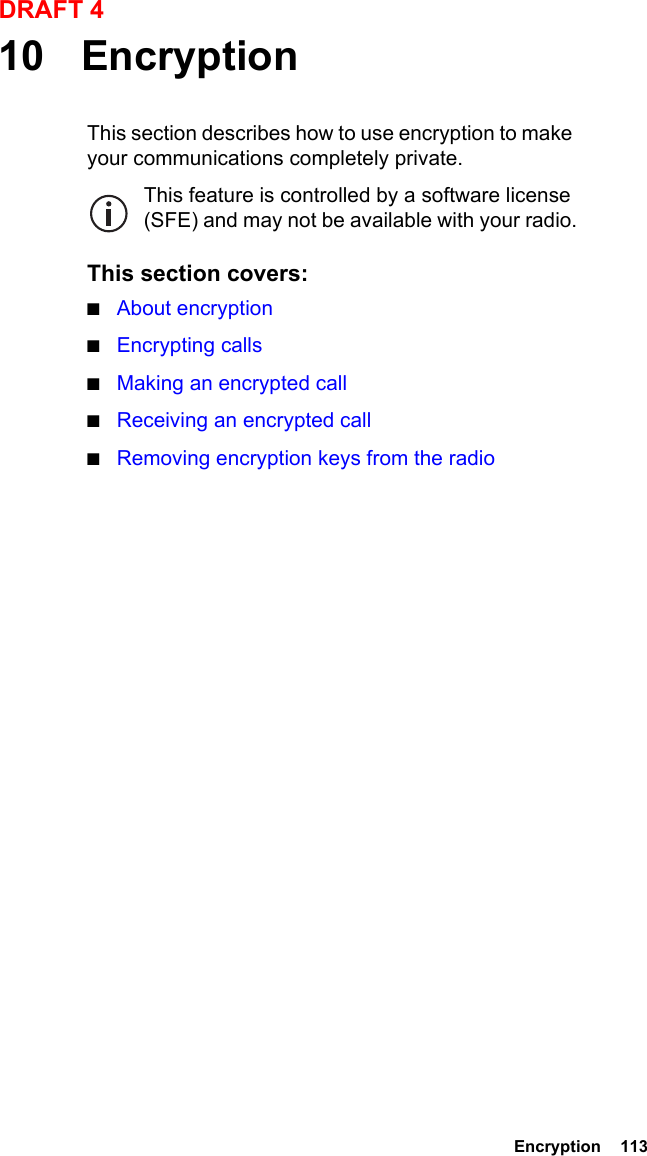  Encryption  113DRAFT 410 EncryptionThis section describes how to use encryption to make your communications completely private.This feature is controlled by a software license (SFE) and may not be available with your radio.This section covers:■About encryption■Encrypting calls■Making an encrypted call■Receiving an encrypted call■Removing encryption keys from the radio