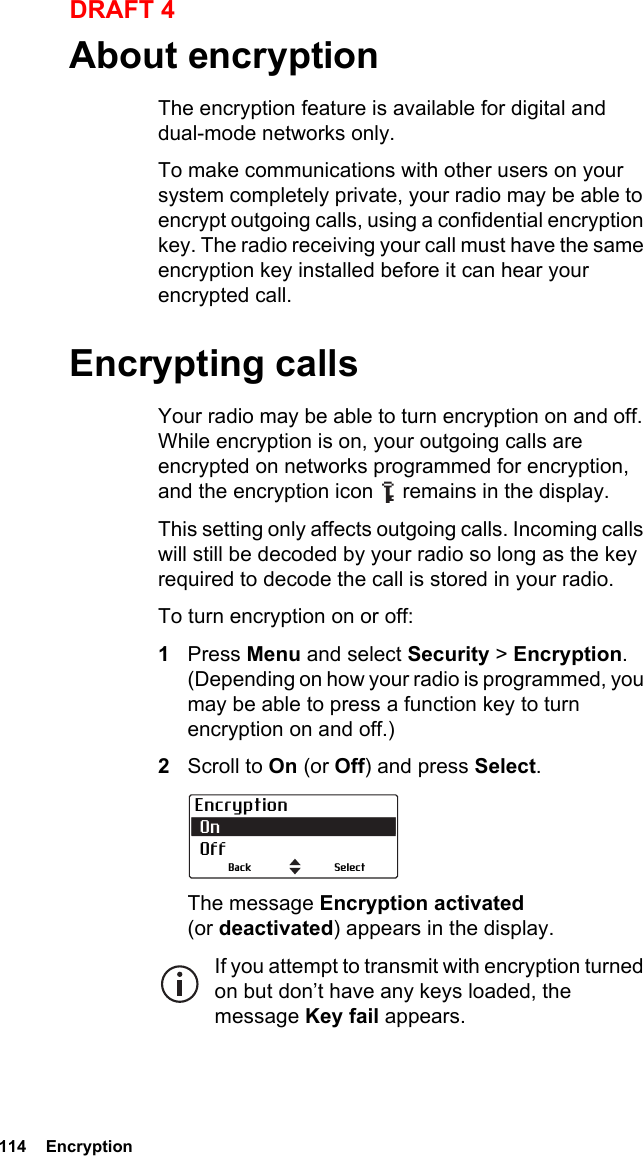 114  EncryptionDRAFT 4About encryptionThe encryption feature is available for digital and dual-mode networks only.To make communications with other users on your system completely private, your radio may be able to encrypt outgoing calls, using a confidential encryption key. The radio receiving your call must have the same encryption key installed before it can hear your encrypted call. Encrypting callsYour radio may be able to turn encryption on and off. While encryption is on, your outgoing calls are encrypted on networks programmed for encryption, and the encryption icon   remains in the display.This setting only affects outgoing calls. Incoming calls will still be decoded by your radio so long as the key required to decode the call is stored in your radio.To turn encryption on or off:1Press Menu and select Security &gt; Encryption. (Depending on how your radio is programmed, you may be able to press a function key to turn encryption on and off.)2Scroll to On (or Off) and press Select.The message Encryption activated (or deactivated) appears in the display.If you attempt to transmit with encryption turned on but don’t have any keys loaded, the message Key fail appears.Encryption On  OffSelectBack