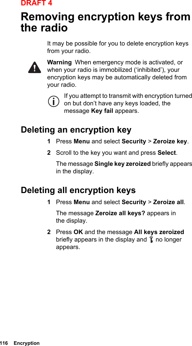 116  EncryptionDRAFT 4Removing encryption keys from the radioIt may be possible for you to delete encryption keys from your radio.Warning  When emergency mode is activated, or when your radio is immobilized (‘inhibited’), your encryption keys may be automatically deleted from your radio.If you attempt to transmit with encryption turned on but don’t have any keys loaded, the message Key fail appears.Deleting an encryption key1Press Menu and select Security &gt; Zeroize key.2Scroll to the key you want and press Select.The message Single key zeroized briefly appears in the display.Deleting all encryption keys1Press Menu and select Security &gt; Zeroize all. The message Zeroize all keys? appears in the display.2Press OK and the message All keys zeroized briefly appears in the display and   no longer appears.