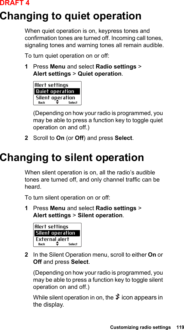  Customizing radio settings  119DRAFT 4Changing to quiet operationWhen quiet operation is on, keypress tones and confirmation tones are turned off. Incoming call tones, signaling tones and warning tones all remain audible.To turn quiet operation on or off:1Press Menu and select Radio settings &gt; Alert settings &gt; Quiet operation.(Depending on how your radio is programmed, you may be able to press a function key to toggle quiet operation on and off.)2Scroll to On (or Off) and press Select.Changing to silent operationWhen silent operation is on, all the radio’s audible tones are turned off, and only channel traffic can be heard.To turn silent operation on or off:1Press Menu and select Radio settings &gt; Alert settings &gt; Silent operation.2In the Silent Operation menu, scroll to either On or Off and press Select.(Depending on how your radio is programmed, you may be able to press a function key to toggle silent operation on and off.)While silent operation in on, the   icon appears in the display.SelectBackAlert settings Quiet operation Silent operationSelectBackAlert settings Silent operation External alert