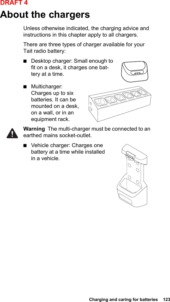  Charging and caring for batteries  123DRAFT 4About the chargersUnless otherwise indicated, the charging advice and instructions in this chapter apply to all chargers.There are three types of charger available for your Tait radio battery:■Desktop charger: Small enough to fit on a desk, it charges one bat-tery at a time.■Multicharger: Charges up to six batteries. It can be mounted on a desk, on a wall, or in an equipment rack.Warning  The multi-charger must be connected to an earthed mains socket-outlet.■Vehicle charger: Charges one battery at a time while installed in a vehicle.      