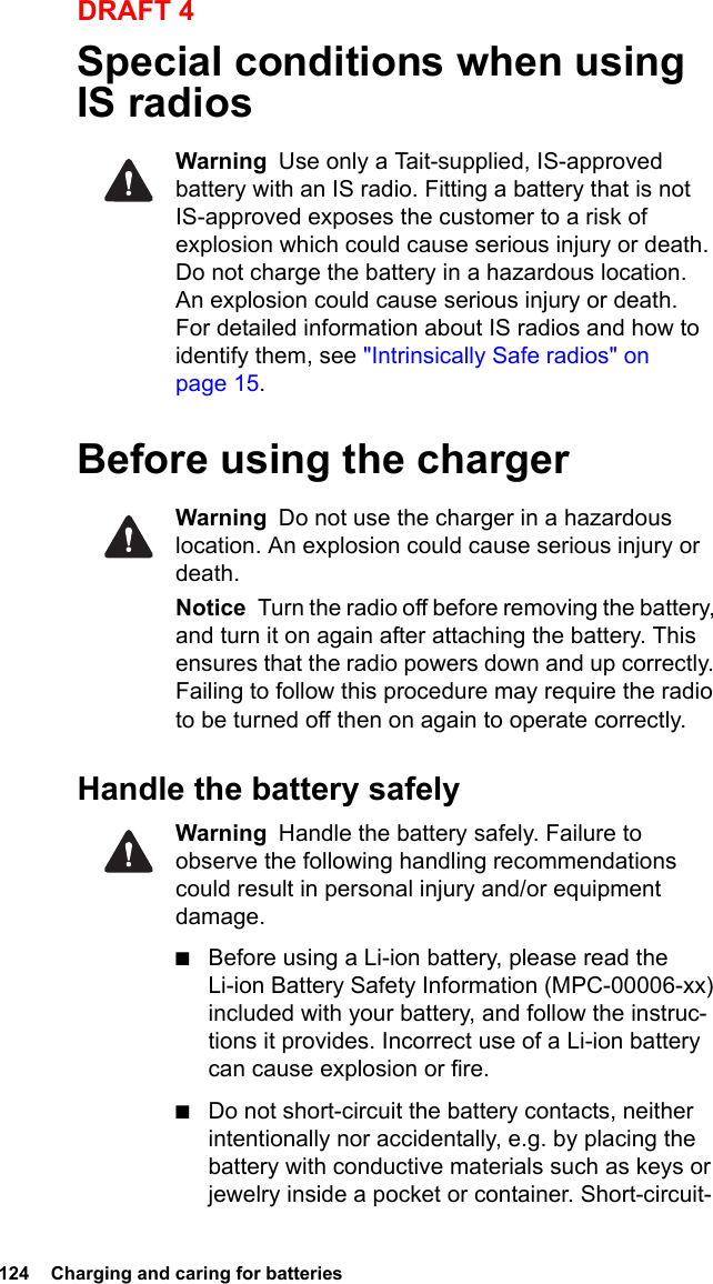 124  Charging and caring for batteriesDRAFT 4Special conditions when using IS radios Warning  Use only a Tait-supplied, IS-approved battery with an IS radio. Fitting a battery that is not IS-approved exposes the customer to a risk of explosion which could cause serious injury or death. Do not charge the battery in a hazardous location. An explosion could cause serious injury or death. For detailed information about IS radios and how to identify them, see &quot;Intrinsically Safe radios&quot; on page 15. Before using the chargerWarning  Do not use the charger in a hazardous location. An explosion could cause serious injury or death.Notice  Turn the radio off before removing the battery, and turn it on again after attaching the battery. This ensures that the radio powers down and up correctly. Failing to follow this procedure may require the radio to be turned off then on again to operate correctly.Handle the battery safelyWarning  Handle the battery safely. Failure to observe the following handling recommendations could result in personal injury and/or equipment damage.■Before using a Li-ion battery, please read the Li-ion Battery Safety Information (MPC-00006-xx) included with your battery, and follow the instruc-tions it provides. Incorrect use of a Li-ion battery can cause explosion or fire.■Do not short-circuit the battery contacts, neither intentionally nor accidentally, e.g. by placing the battery with conductive materials such as keys or jewelry inside a pocket or container. Short-circuit-
