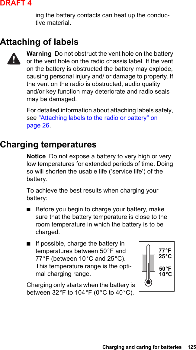  Charging and caring for batteries  125DRAFT 4ing the battery contacts can heat up the conduc-tive material.Attaching of labelsWarning  Do not obstruct the vent hole on the battery or the vent hole on the radio chassis label. If the vent on the battery is obstructed the battery may explode, causing personal injury and/ or damage to property. If the vent on the radio is obstructed, audio quality and/or key function may deteriorate and radio seals may be damaged.For detailed information about attaching labels safely, see &quot;Attaching labels to the radio or battery&quot; on page 26.Charging temperaturesNotice  Do not expose a battery to very high or very low temperatures for extended periods of time. Doing so will shorten the usable life (‘service life’) of the battery.To achieve the best results when charging your battery:■Before you begin to charge your battery, make sure that the battery temperature is close to the room temperature in which the battery is to be charged.■If possible, charge the battery in temperatures between 50 °F and 77 °F (between 10 °C and 25 °C). This temperature range is the opti-mal charging range.Charging only starts when the battery is between 32 °F to 104 °F (0 °C to 40 °C).77 °F 25 °C50 °F 10 °C