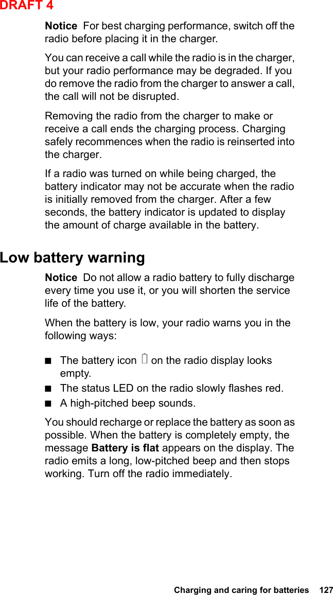  Charging and caring for batteries  127DRAFT 4Notice  For best charging performance, switch off the radio before placing it in the charger.You can receive a call while the radio is in the charger, but your radio performance may be degraded. If you do remove the radio from the charger to answer a call, the call will not be disrupted.Removing the radio from the charger to make or receive a call ends the charging process. Charging safely recommences when the radio is reinserted into the charger.If a radio was turned on while being charged, the battery indicator may not be accurate when the radio is initially removed from the charger. After a few seconds, the battery indicator is updated to display the amount of charge available in the battery.Low battery warningNotice  Do not allow a radio battery to fully discharge every time you use it, or you will shorten the service life of the battery.When the battery is low, your radio warns you in the following ways:■The battery icon   on the radio display looks empty.■The status LED on the radio slowly flashes red.■A high-pitched beep sounds.You should recharge or replace the battery as soon as possible. When the battery is completely empty, the message Battery is flat appears on the display. The radio emits a long, low-pitched beep and then stops working. Turn off the radio immediately.
