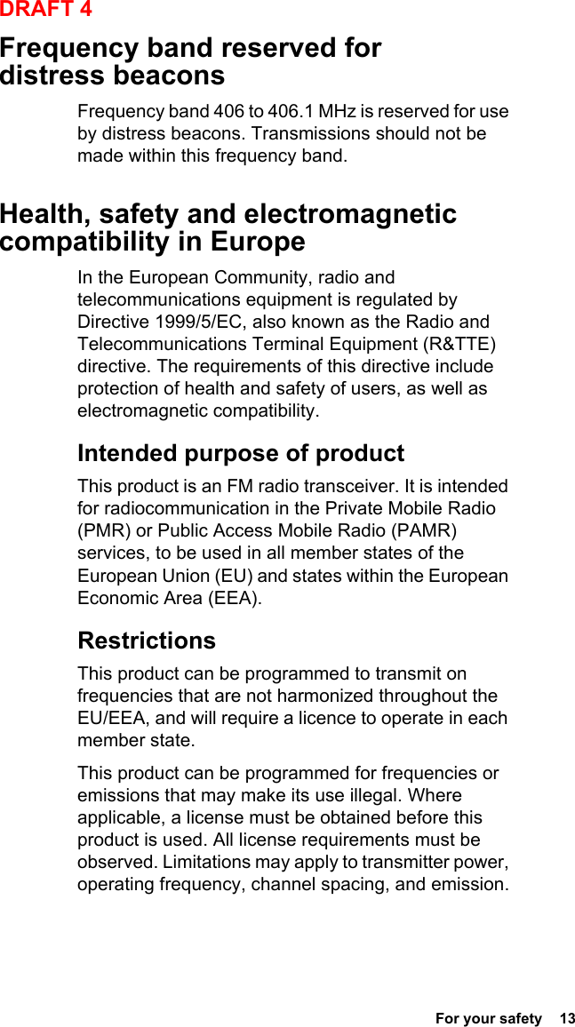  For your safety  13DRAFT 4Frequency band reserved for distress beaconsFrequency band 406 to 406.1 MHz is reserved for use by distress beacons. Transmissions should not be made within this frequency band.Health, safety and electromagnetic compatibility in EuropeIn the European Community, radio and telecommunications equipment is regulated by Directive 1999/5/EC, also known as the Radio and Telecommunications Terminal Equipment (R&amp;TTE) directive. The requirements of this directive include protection of health and safety of users, as well as electromagnetic compatibility.Intended purpose of productThis product is an FM radio transceiver. It is intended for radiocommunication in the Private Mobile Radio (PMR) or Public Access Mobile Radio (PAMR) services, to be used in all member states of the European Union (EU) and states within the European Economic Area (EEA).RestrictionsThis product can be programmed to transmit on frequencies that are not harmonized throughout the EU/EEA, and will require a licence to operate in each member state.This product can be programmed for frequencies or emissions that may make its use illegal. Where applicable, a license must be obtained before this product is used. All license requirements must be observed. Limitations may apply to transmitter power, operating frequency, channel spacing, and emission.
