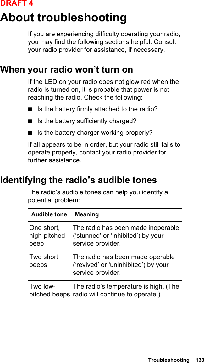  Troubleshooting  133DRAFT 4About troubleshootingIf you are experiencing difficulty operating your radio, you may find the following sections helpful. Consult your radio provider for assistance, if necessary.When your radio won’t turn onIf the LED on your radio does not glow red when the radio is turned on, it is probable that power is not reaching the radio. Check the following:■Is the battery firmly attached to the radio?■Is the battery sufficiently charged?■Is the battery charger working properly?If all appears to be in order, but your radio still fails to operate properly, contact your radio provider for further assistance.Identifying the radio’s audible tonesThe radio’s audible tones can help you identify a potential problem: Audible tone MeaningOne short, high-pitched beepThe radio has been made inoperable (‘stunned’ or ‘inhibited’) by your service provider.Two short beepsThe radio has been made operable (‘revived’ or ‘uninhibited’) by your service provider.Two low-pitched beepsThe radio’s temperature is high. (The radio will continue to operate.)