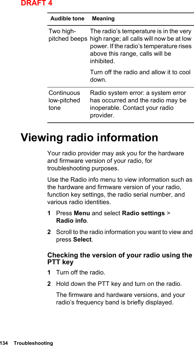 134  TroubleshootingDRAFT 4Viewing radio informationYour radio provider may ask you for the hardware and firmware version of your radio, for troubleshooting purposes.Use the Radio info menu to view information such as the hardware and firmware version of your radio, function key settings, the radio serial number, and various radio identities. 1Press Menu and select Radio settings &gt; Radio info.2Scroll to the radio information you want to view and press Select.Checking the version of your radio using the PTT key1Turn off the radio.2Hold down the PTT key and turn on the radio.The firmware and hardware versions, and your radio’s frequency band is briefly displayed.Two high-pitched beepsThe radio’s temperature is in the very high range; all calls will now be at low power. If the radio’s temperature rises above this range, calls will be inhibited. Turn off the radio and allow it to cool down.Continuous low-pitched toneRadio system error: a system error has occurred and the radio may be inoperable. Contact your radio provider.Audible tone Meaning