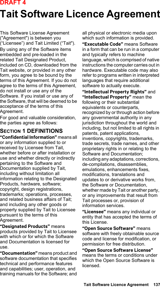  Tait Software Licence Agreement  137DRAFT 4Tait Software Licence AgreementThis Software License Agreement (&quot;Agreement&quot;) is between you (“Licensee”) and Tait Limited (“Tait&quot;).By using any of the Software items embedded and pre-loaded in the related Tait Designated Product, included on CD, downloaded from the Tait website, or provided in any other form, you agree to be bound by the terms of this Agreement. If you do not agree to the terms of this Agreement, do not install or use any of the Software. If you install or use any of the Software, that will be deemed to be acceptance of the terms of this Agreement.For good and valuable consideration, the parties agree as follows:SECTION 1 DEFINITIONS“Confidential Information” means all or any information supplied to or received by Licensee from Tait, whether before or after installation or use and whether directly or indirectly pertaining to the Software and Documentation supplied by Tait, including without limitation all information relating to the Designated Products, hardware, software; copyright, design registrations, trademarks; operations, processes, and related business affairs of Tait; and including any other goods or property supplied by Tait to Licensee pursuant to the terms of this Agreement.“Designated Products” means products provided by Tait to Licensee with which or for which the Software and Documentation is licensed for use.“Documentation” means product and software documentation that specifies technical and performance features and capabilities; user, operation, and training manuals for the Software; and all physical or electronic media upon which such information is provided.“Executable Code” means Software in a form that can be run in a computer and typically refers to machine language, which is comprised of native instructions the computer carries out in hardware. Executable code may also refer to programs written in interpreted languages that require additional software to actually execute.“Intellectual Property Rights” and “Intellectual Property” mean the following or their substantial equivalents or counterparts, recognized by or through action before any governmental authority in any jurisdiction throughout the world and including, but not limited to all rights in patents, patent applications, inventions, copyrights, trademarks, trade secrets, trade names, and other proprietary rights in or relating to the Software and Documentation; including any adaptations, corrections, de-compilations, disassemblies, emulations, enhancements fixes, modifications, translations and updates to or derivative works from, the Software or Documentation, whether made by Tait or another party, or any improvements that result from Tait processes or, provision of information services.“Licensee” means any individual or entity that has accepted the terms of this License.“Open Source Software” means software with freely obtainable source code and license for modification, or permission for free distribution.“Open Source Software License” means the terms or conditions under which the Open Source Software is licensed.