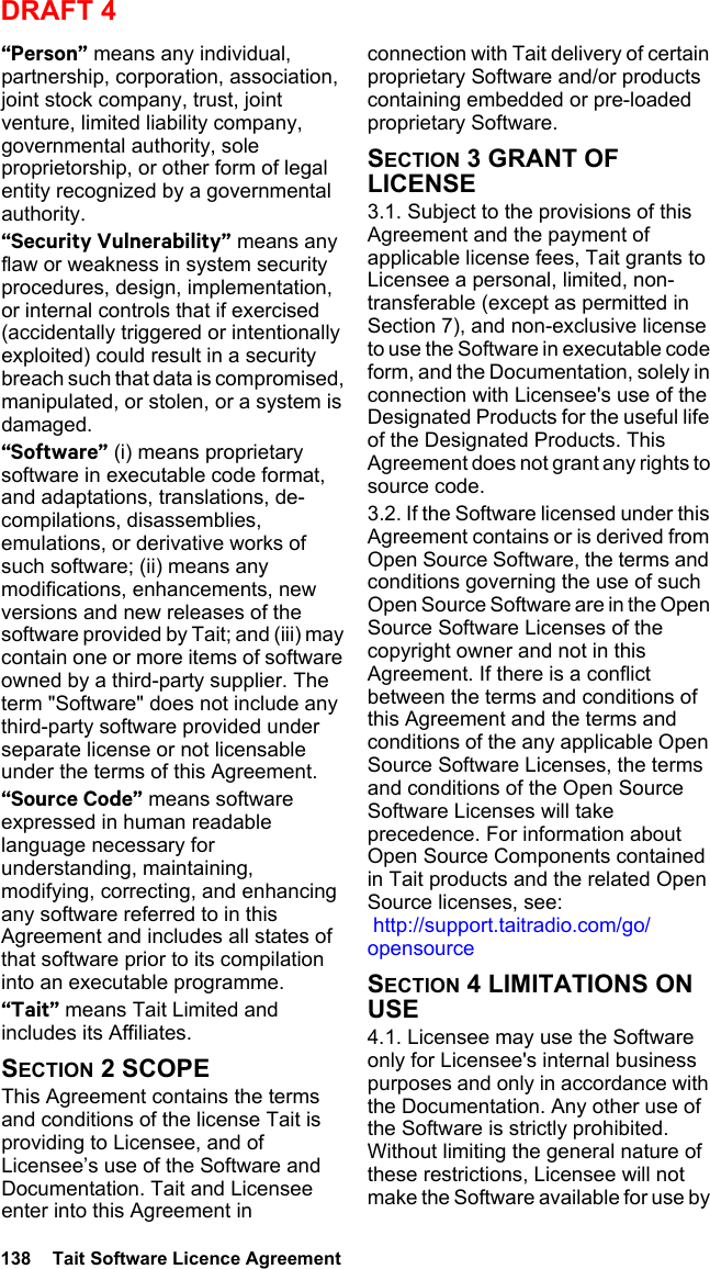 138  Tait Software Licence AgreementDRAFT 4“Person” means any individual, partnership, corporation, association, joint stock company, trust, joint venture, limited liability company, governmental authority, sole proprietorship, or other form of legal entity recognized by a governmental authority.“Security Vulnerability” means any flaw or weakness in system security procedures, design, implementation, or internal controls that if exercised (accidentally triggered or intentionally exploited) could result in a security breach such that data is compromised, manipulated, or stolen, or a system is damaged.“Software” (i) means proprietary software in executable code format, and adaptations, translations, de-compilations, disassemblies, emulations, or derivative works of such software; (ii) means any modifications, enhancements, new versions and new releases of the software provided by Tait; and (iii) may contain one or more items of software owned by a third-party supplier. The term &quot;Software&quot; does not include any third-party software provided under separate license or not licensable under the terms of this Agreement. “Source Code” means software expressed in human readable language necessary for understanding, maintaining, modifying, correcting, and enhancing any software referred to in this Agreement and includes all states of that software prior to its compilation into an executable programme. “Tait” means Tait Limited and includes its Affiliates.SECTION 2 SCOPEThis Agreement contains the terms and conditions of the license Tait is providing to Licensee, and of Licensee’s use of the Software and Documentation. Tait and Licensee enter into this Agreement in connection with Tait delivery of certain proprietary Software and/or products containing embedded or pre-loaded proprietary Software. SECTION 3 GRANT OF LICENSE3.1. Subject to the provisions of this Agreement and the payment of applicable license fees, Tait grants to Licensee a personal, limited, non-transferable (except as permitted in Section 7), and non-exclusive license to use the Software in executable code form, and the Documentation, solely in connection with Licensee&apos;s use of the Designated Products for the useful life of the Designated Products. This Agreement does not grant any rights to source code.3.2. If the Software licensed under this Agreement contains or is derived from Open Source Software, the terms and conditions governing the use of such Open Source Software are in the Open Source Software Licenses of the copyright owner and not in this Agreement. If there is a conflict between the terms and conditions of this Agreement and the terms and conditions of the any applicable Open Source Software Licenses, the terms and conditions of the Open Source Software Licenses will take precedence. For information about Open Source Components contained in Tait products and the related Open Source licenses, see:  http://support.taitradio.com/go/opensourceSECTION 4 LIMITATIONS ON USE4.1. Licensee may use the Software only for Licensee&apos;s internal business purposes and only in accordance with the Documentation. Any other use of the Software is strictly prohibited. Without limiting the general nature of these restrictions, Licensee will not make the Software available for use by 
