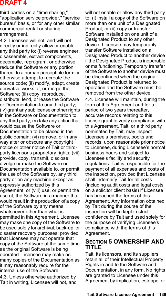  Tait Software Licence Agreement  139DRAFT 4third parties on a &quot;time sharing,&quot; &quot;application service provider,&quot; &quot;service bureau&quot; basis, or for any other similar commercial rental or sharing arrangement. 4.2. Licensee will not, and will not directly or indirectly allow or enable any third party to: (i) reverse engineer, disassemble, extract components, decompile, reprogram, or otherwise reduce the Software or any portion thereof to a human perceptible form or otherwise attempt to recreate the source code; (ii) modify, adapt, create derivative works of, or merge the Software; (iii) copy, reproduce, distribute, lend, or lease the Software or Documentation to any third party; (iv) grant any sublicense or other rights in the Software or Documentation to any third party; (v) take any action that would cause the Software or Documentation to be placed in the public domain; (vi) remove, or in any way alter or obscure any copyright notice or other notice of Tait or third-party licensor’s proprietary rights; (vii) provide, copy, transmit, disclose, divulge or make the Software or Documentation available to, or permit the use of the Software by, any third party or on any machine except as expressly authorized by this Agreement; or (viii) use, or permit the use of, the Software in a manner that would result in the production of a copy of the Software by any means whatsoever other than what is permitted in this Agreement. Licensee may make one copy of the Software to be used solely for archival, back-up, or disaster recovery purposes; provided that Licensee may not operate that copy of the Software at the same time as the original Software is being operated. Licensee may make as many copies of the Documentation as it may reasonably require for the internal use of the Software.4.3. Unless otherwise authorized by Tait in writing, Licensee will not, and will not enable or allow any third party to: (i) install a copy of the Software on more than one unit of a Designated Product; or (ii) copy or transfer Software installed on one unit of a Designated Product to any other device. Licensee may temporarily transfer Software installed on a Designated Product to another device if the Designated Product is inoperable or malfunctioning. Temporary transfer of the Software to another device must be discontinued when the original Designated Product is returned to operation and the Software must be removed from the other device. 4.4. Licensee will maintain, during the term of this Agreement and for a period of two years thereafter, accurate records relating to this license grant to verify compliance with this Agreement. Tait, or a third party nominated by Tait, may inspect Licensee’s premises, books and records, upon reasonable prior notice to Licensee, during Licensee’s normal business hours and subject to Licensee&apos;s facility and security regulations. Tait is responsible for the payment of all expenses and costs of the inspection, provided that Licensee shall indemnify Tait for all costs (including audit costs and legal costs on a solicitor client basis) if Licensee has breached the terms of this Agreement. Any information obtained by Tait during the course of the inspection will be kept in strict confidence by Tait and used solely for the purpose of verifying Licensee&apos;s compliance with the terms of this Agreement.SECTION 5 OWNERSHIP AND TITLETait, its licensors, and its suppliers retain all of their Intellectual Property Rights in and to the Software and Documentation, in any form. No rights are granted to Licensee under this Agreement by implication, estoppel or 