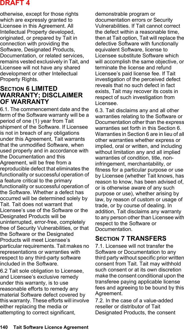 140  Tait Software Licence AgreementDRAFT 4otherwise, except for those rights which are expressly granted to Licensee in this Agreement. All Intellectual Property developed, originated, or prepared by Tait in connection with providing the Software, Designated Products, Documentation, or related services, remains vested exclusively in Tait, and Licensee will not have any shared development or other Intellectual Property Rights.SECTION 6 LIMITED WARRANTY; DISCLAIMER OF WARRANTY 6.1. The commencement date and the term of the Software warranty will be a period of one (1) year from Tait shipment of the Software. If Licensee is not in breach of any obligations under this Agreement, Tait warrants that the unmodified Software, when used properly and in accordance with the Documentation and this Agreement, will be free from a reproducible defect that eliminates the functionality or successful operation of a feature critical to the primary functionality or successful operation of the Software. Whether a defect has occurred will be determined solely by Tait. Tait does not warrant that Licensee’s use of the Software or the Designated Products will be uninterrupted, error-free, completely free of Security Vulnerabilities, or that the Software or the Designated Products will meet Licensee’s particular requirements. Tait makes no representations or warranties with respect to any third-party software included in the Software. 6.2 Tait sole obligation to Licensee, and Licensee’s exclusive remedy under this warranty, is to use reasonable efforts to remedy any material Software defect covered by this warranty. These efforts will involve either replacing the media or attempting to correct significant, demonstrable program or documentation errors or Security Vulnerabilities. If Tait cannot correct the defect within a reasonable time, then at Tait option, Tait will replace the defective Software with functionally equivalent Software, license to Licensee substitute Software which will accomplish the same objective, or terminate the license and refund Licensee’s paid license fee. If Tait investigation of the perceived defect reveals that no such defect in fact exists, Tait may recover its costs in respect of such investigation from Licensee.6.3. Tait disclaims any and all other warranties relating to the Software or Documentation other than the express warranties set forth in this Section 6. Warranties in Section 6 are in lieu of all other warranties whether express or implied, oral or written, and including without limitation any and all implied warranties of condition, title, non-infringement, merchantability, or fitness for a particular purpose or use by Licensee (whether Tait knows, has reason to know, has been advised of, or is otherwise aware of any such purpose or use), whether arising by law, by reason of custom or usage of trade, or by course of dealing. In addition, Tait disclaims any warranty to any person other than Licensee with respect to the Software or Documentation.SECTION 7 TRANSFERS7.1. Licensee will not transfer the Software or Documentation to any third party without specific prior written consent from Tait. Tait may withhold such consent or at its own discretion make the consent conditional upon the transferee paying applicable license fees and agreeing to be bound by this Agreement. 7.2. In the case of a value-added reseller or distributor of Tait Designated Products, the consent 
