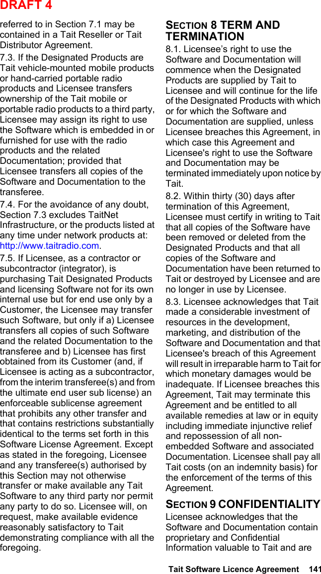  Tait Software Licence Agreement  141DRAFT 4referred to in Section 7.1 may be contained in a Tait Reseller or Tait Distributor Agreement. 7.3. If the Designated Products are Tait vehicle-mounted mobile products or hand-carried portable radio products and Licensee transfers ownership of the Tait mobile or portable radio products to a third party, Licensee may assign its right to use the Software which is embedded in or furnished for use with the radio products and the related Documentation; provided that Licensee transfers all copies of the Software and Documentation to the transferee.7.4. For the avoidance of any doubt, Section 7.3 excludes TaitNet Infrastructure, or the products listed at any time under network products at: http://www.taitradio.com.7.5. If Licensee, as a contractor or subcontractor (integrator), is purchasing Tait Designated Products and licensing Software not for its own internal use but for end use only by a Customer, the Licensee may transfer such Software, but only if a) Licensee transfers all copies of such Software and the related Documentation to the transferee and b) Licensee has first obtained from its Customer (and, if Licensee is acting as a subcontractor, from the interim transferee(s) and from the ultimate end user sub license) an enforceable sublicense agreement that prohibits any other transfer and that contains restrictions substantially identical to the terms set forth in this Software License Agreement. Except as stated in the foregoing, Licensee and any transferee(s) authorised by this Section may not otherwise transfer or make available any Tait Software to any third party nor permit any party to do so. Licensee will, on request, make available evidence reasonably satisfactory to Tait demonstrating compliance with all the foregoing.SECTION 8 TERM AND TERMINATION8.1. Licensee’s right to use the Software and Documentation will commence when the Designated Products are supplied by Tait to Licensee and will continue for the life of the Designated Products with which or for which the Software and Documentation are supplied, unless Licensee breaches this Agreement, in which case this Agreement and Licensee&apos;s right to use the Software and Documentation may be terminated immediately upon notice by Tait. 8.2. Within thirty (30) days after termination of this Agreement, Licensee must certify in writing to Tait that all copies of the Software have been removed or deleted from the Designated Products and that all copies of the Software and Documentation have been returned to Tait or destroyed by Licensee and are no longer in use by Licensee.8.3. Licensee acknowledges that Tait made a considerable investment of resources in the development, marketing, and distribution of the Software and Documentation and that Licensee&apos;s breach of this Agreement will result in irreparable harm to Tait for which monetary damages would be inadequate. If Licensee breaches this Agreement, Tait may terminate this Agreement and be entitled to all available remedies at law or in equity including immediate injunctive relief and repossession of all non-embedded Software and associated Documentation. Licensee shall pay all Tait costs (on an indemnity basis) for the enforcement of the terms of this Agreement.SECTION 9 CONFIDENTIALITY Licensee acknowledges that the Software and Documentation contain proprietary and Confidential Information valuable to Tait and are 