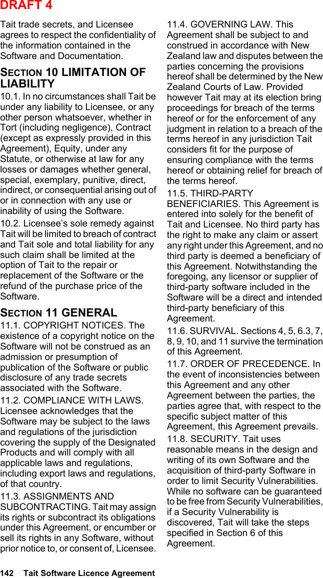 142  Tait Software Licence AgreementDRAFT 4Tait trade secrets, and Licensee agrees to respect the confidentiality of the information contained in the Software and Documentation.SECTION 10 LIMITATION OF LIABILITY 10.1. In no circumstances shall Tait be under any liability to Licensee, or any other person whatsoever, whether in Tort (including negligence), Contract (except as expressly provided in this Agreement), Equity, under any Statute, or otherwise at law for any losses or damages whether general, special, exemplary, punitive, direct, indirect, or consequential arising out of or in connection with any use or inability of using the Software.10.2. Licensee’s sole remedy against Tait will be limited to breach of contract and Tait sole and total liability for any such claim shall be limited at the option of Tait to the repair or replacement of the Software or the refund of the purchase price of the Software.SECTION 11 GENERAL 11.1. COPYRIGHT NOTICES. The existence of a copyright notice on the Software will not be construed as an admission or presumption of publication of the Software or public disclosure of any trade secrets associated with the Software.11.2. COMPLIANCE WITH LAWS. Licensee acknowledges that the Software may be subject to the laws and regulations of the jurisdiction covering the supply of the Designated Products and will comply with all applicable laws and regulations, including export laws and regulations, of that country. 11.3. ASSIGNMENTS AND SUBCONTRACTING. Tait may assign its rights or subcontract its obligations under this Agreement, or encumber or sell its rights in any Software, without prior notice to, or consent of, Licensee. 11.4. GOVERNING LAW. This Agreement shall be subject to and construed in accordance with New Zealand law and disputes between the parties concerning the provisions hereof shall be determined by the New Zealand Courts of Law. Provided however Tait may at its election bring proceedings for breach of the terms hereof or for the enforcement of any judgment in relation to a breach of the terms hereof in any jurisdiction Tait considers fit for the purpose of ensuring compliance with the terms hereof or obtaining relief for breach of the terms hereof.11.5. THIRD-PARTY BENEFICIARIES. This Agreement is entered into solely for the benefit of Tait and Licensee. No third party has the right to make any claim or assert any right under this Agreement, and no third party is deemed a beneficiary of this Agreement. Notwithstanding the foregoing, any licensor or supplier of third-party software included in the Software will be a direct and intended third-party beneficiary of this Agreement.11.6. SURVIVAL. Sections 4, 5, 6.3, 7, 8, 9, 10, and 11 survive the termination of this Agreement.11.7. ORDER OF PRECEDENCE. In the event of inconsistencies between this Agreement and any other Agreement between the parties, the parties agree that, with respect to the specific subject matter of this Agreement, this Agreement prevails.11.8. SECURITY. Tait uses reasonable means in the design and writing of its own Software and the acquisition of third-party Software in order to limit Security Vulnerabilities. While no software can be guaranteed to be free from Security Vulnerabilities, if a Security Vulnerability is discovered, Tait will take the steps specified in Section 6 of this Agreement.