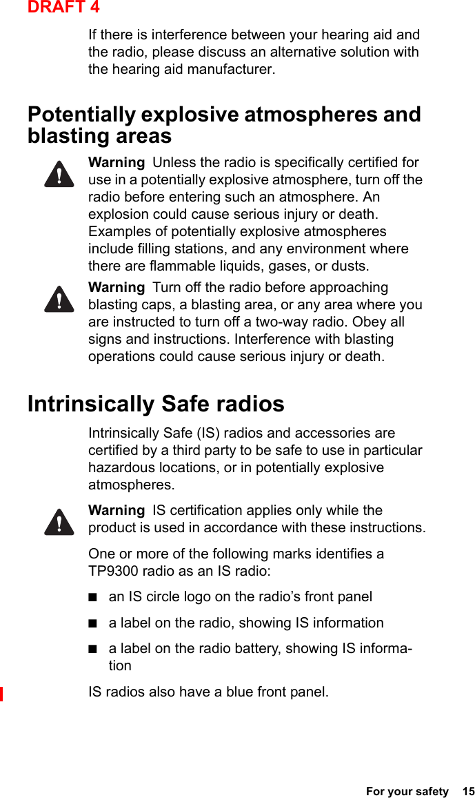  For your safety  15DRAFT 4If there is interference between your hearing aid and the radio, please discuss an alternative solution with the hearing aid manufacturer.Potentially explosive atmospheres and blasting areasWarning  Unless the radio is specifically certified for use in a potentially explosive atmosphere, turn off the radio before entering such an atmosphere. An explosion could cause serious injury or death. Examples of potentially explosive atmospheres include filling stations, and any environment where there are flammable liquids, gases, or dusts. Warning  Turn off the radio before approaching blasting caps, a blasting area, or any area where you are instructed to turn off a two-way radio. Obey all signs and instructions. Interference with blasting operations could cause serious injury or death.Intrinsically Safe radiosIntrinsically Safe (IS) radios and accessories are certified by a third party to be safe to use in particular hazardous locations, or in potentially explosive atmospheres. Warning  IS certification applies only while the product is used in accordance with these instructions.One or more of the following marks identifies a TP9300 radio as an IS radio: ■an IS circle logo on the radio’s front panel■a label on the radio, showing IS information■a label on the radio battery, showing IS informa-tionIS radios also have a blue front panel.