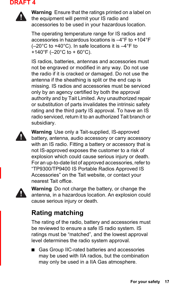  For your safety  17DRAFT 4Warning  Ensure that the ratings printed on a label on the equipment will permit your IS radio and accessories to be used in your hazardous location.The operating temperature range for IS radios and accessories in hazardous locations is –4°F to +104°F (–20°C to +40°C). In safe locations it is –4°F to +140°F (–20°C to + 60°C).IS radios, batteries, antennas and accessories must not be engraved or modified in any way. Do not use the radio if it is cracked or damaged. Do not use the antenna if the sheathing is split or the end cap is missing. IS radios and accessories must be serviced only by an agency certified by both the approval authority and by Tait Limited. Any unauthorized repair or substitution of parts invalidates the intrinsic safety rating and the third party IS approval. To have an IS radio serviced, return it to an authorized Tait branch or subsidiary. Warning  Use only a Tait-supplied, IS-approved battery, antenna, audio accessory or carry accessory with an IS radio. Fitting a battery or accessory that is not IS-approved exposes the customer to a risk of explosion which could cause serious injury or death. For an up-to-date list of approved accessories, refer to  “TP9300/TP9400 IS Portable Radios Approved IS Accessories” on the Tait website, or contact your nearest Tait office. Warning  Do not charge the battery, or change the antenna, in a hazardous location. An explosion could cause serious injury or death. Rating matchingThe rating of the radio, battery and accessories must be reviewed to ensure a safe IS radio system. IS ratings must be “matched”, and the lowest approval level determines the radio system approval. ■Gas Group IIC-rated batteries and accessories may be used with IIA radios, but the combination may only be used in a IIA Gas atmosphere.