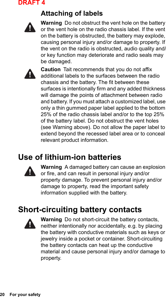 20  For your safetyDRAFT 4Attaching of labelsWarning  Do not obstruct the vent hole on the battery or the vent hole on the radio chassis label. If the vent on the battery is obstructed, the battery may explode, causing personal injury and/or damage to property. If the vent on the radio is obstructed, audio quality and/or key function may deteriorate and radio seals may be damaged.Caution  Tait recommends that you do not affix additional labels to the surfaces between the radio chassis and the battery. The fit between these surfaces is intentionally firm and any added thickness will damage the points of attachment between radio and battery. If you must attach a customized label, use only a thin gummed paper label applied to the bottom 25% of the radio chassis label and/or to the top 25% of the battery label. Do not obstruct the vent holes (see Warning above). Do not allow the paper label to extend beyond the recessed label area or to conceal relevant product information.Use of lithium-ion batteriesWarning  A damaged battery can cause an explosion or fire, and can result in personal injury and/or property damage. To prevent personal injury and/or damage to property, read the important safety information supplied with the battery.Short-circuiting battery contactsWarning  Do not short-circuit the battery contacts, neither intentionally nor accidentally, e.g. by placing the battery with conductive materials such as keys or jewelry inside a pocket or container. Short-circuiting the battery contacts can heat up the conductive material and cause personal injury and/or damage to property.
