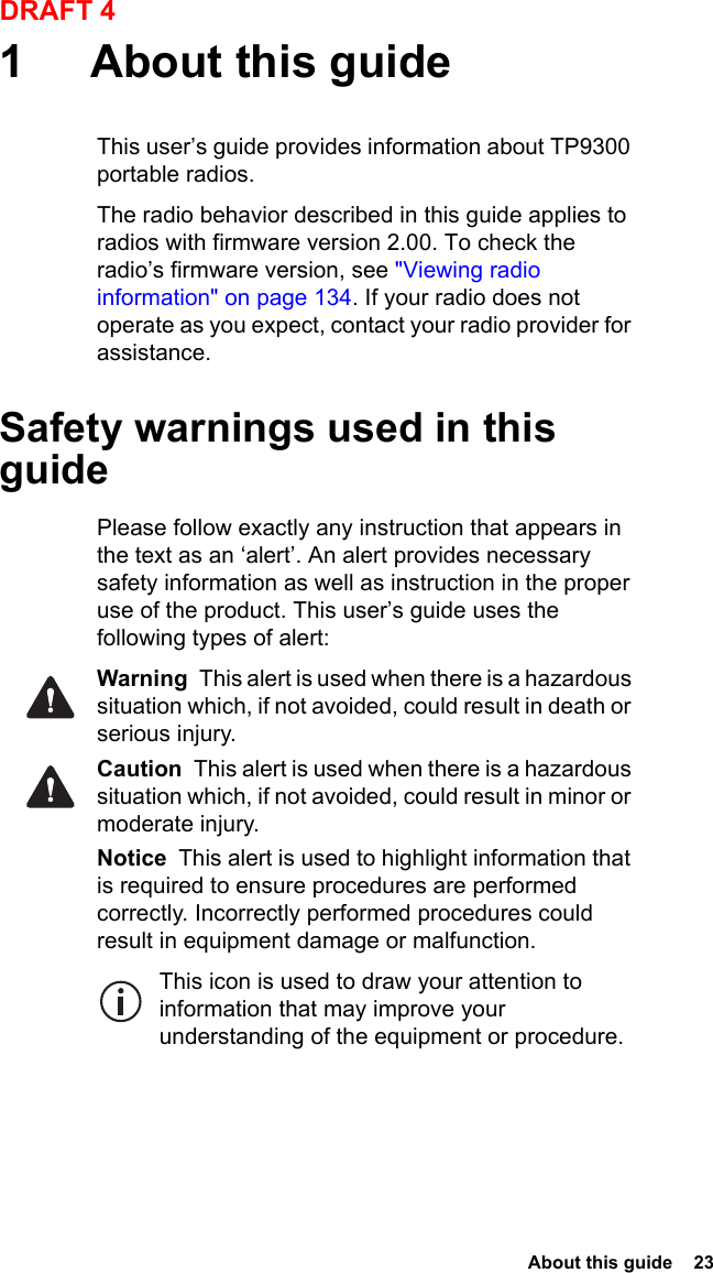  About this guide  23DRAFT 41 About this guideThis user’s guide provides information about TP9300 portable radios. The radio behavior described in this guide applies to radios with firmware version 2.00. To check the radio’s firmware version, see &quot;Viewing radio information&quot; on page 134. If your radio does not operate as you expect, contact your radio provider for assistance. Safety warnings used in this guidePlease follow exactly any instruction that appears in the text as an ‘alert’. An alert provides necessary safety information as well as instruction in the proper use of the product. This user’s guide uses the following types of alert:Warning  This alert is used when there is a hazardous situation which, if not avoided, could result in death or serious injury.Caution  This alert is used when there is a hazardous situation which, if not avoided, could result in minor or moderate injury.Notice  This alert is used to highlight information that is required to ensure procedures are performed correctly. Incorrectly performed procedures could result in equipment damage or malfunction.This icon is used to draw your attention to information that may improve your understanding of the equipment or procedure.