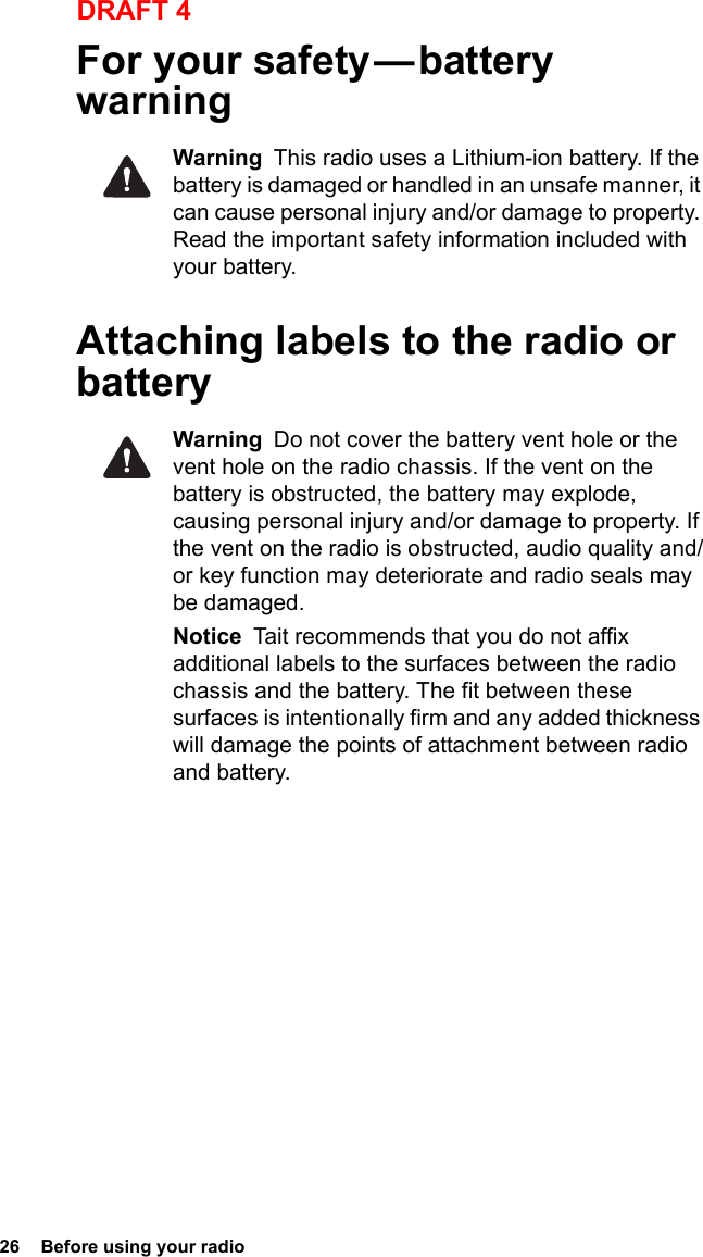 26  Before using your radioDRAFT 4For your safety — battery warningWarning  This radio uses a Lithium-ion battery. If the battery is damaged or handled in an unsafe manner, it can cause personal injury and/or damage to property. Read the important safety information included with your battery.Attaching labels to the radio or batteryWarning  Do not cover the battery vent hole or the vent hole on the radio chassis. If the vent on the battery is obstructed, the battery may explode, causing personal injury and/or damage to property. If the vent on the radio is obstructed, audio quality and/or key function may deteriorate and radio seals may be damaged.Notice  Tait recommends that you do not affix additional labels to the surfaces between the radio chassis and the battery. The fit between these surfaces is intentionally firm and any added thickness will damage the points of attachment between radio and battery.