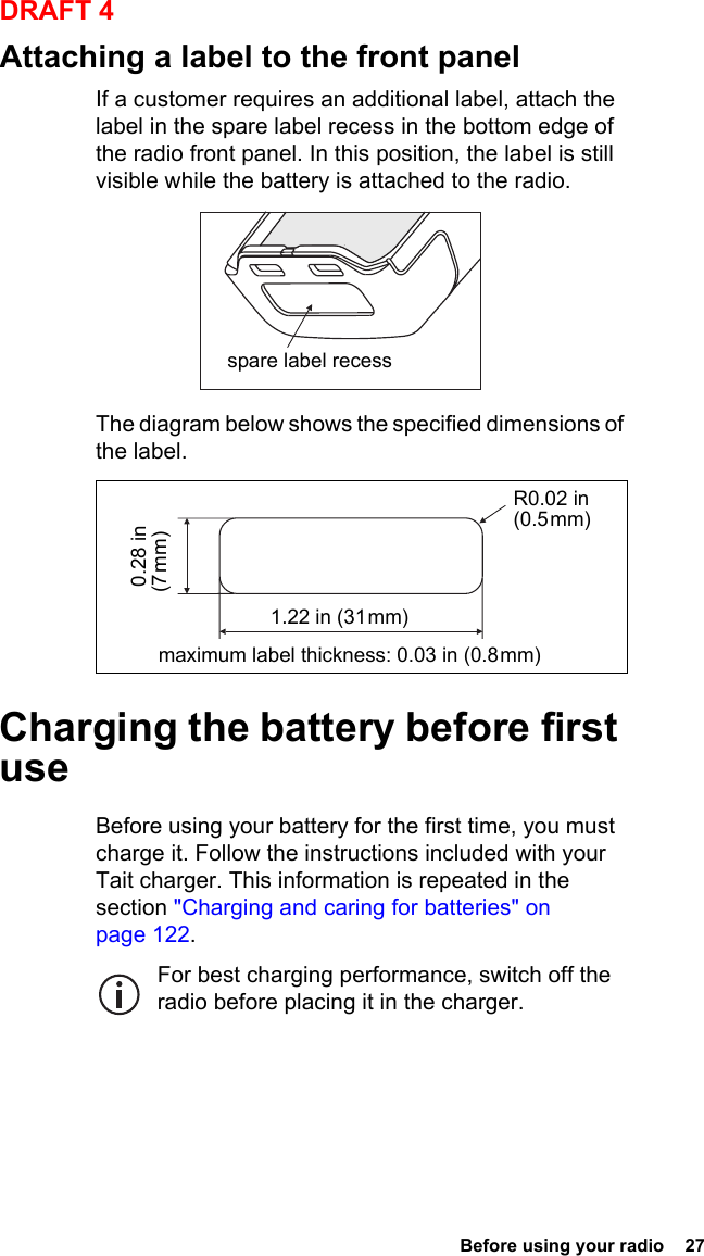  Before using your radio  27DRAFT 4Attaching a label to the front panelIf a customer requires an additional label, attach the label in the spare label recess in the bottom edge of the radio front panel. In this position, the label is still visible while the battery is attached to the radio.The diagram below shows the specified dimensions of the label.Charging the battery before first useBefore using your battery for the first time, you must charge it. Follow the instructions included with your Tait charger. This information is repeated in the section &quot;Charging and caring for batteries&quot; on page 122.For best charging performance, switch off the radio before placing it in the charger.spare label recessR0.02 in (0.5 mm)maximum label thickness: 0.03 in (0.8 mm) 0.28 in (7 mm)1.22 in (31 mm)