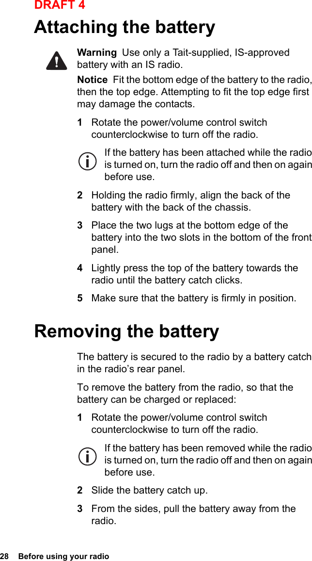 28  Before using your radioDRAFT 4Attaching the batteryWarning  Use only a Tait-supplied, IS-approved battery with an IS radio.Notice  Fit the bottom edge of the battery to the radio, then the top edge. Attempting to fit the top edge first may damage the contacts.1Rotate the power/volume control switch counterclockwise to turn off the radio.If the battery has been attached while the radio is turned on, turn the radio off and then on again before use.2Holding the radio firmly, align the back of the battery with the back of the chassis.3Place the two lugs at the bottom edge of the battery into the two slots in the bottom of the front panel.4Lightly press the top of the battery towards the radio until the battery catch clicks.5Make sure that the battery is firmly in position.Removing the batteryThe battery is secured to the radio by a battery catch in the radio’s rear panel.To remove the battery from the radio, so that the battery can be charged or replaced:1Rotate the power/volume control switch counterclockwise to turn off the radio.If the battery has been removed while the radio is turned on, turn the radio off and then on again before use.2Slide the battery catch up.3From the sides, pull the battery away from the radio.
