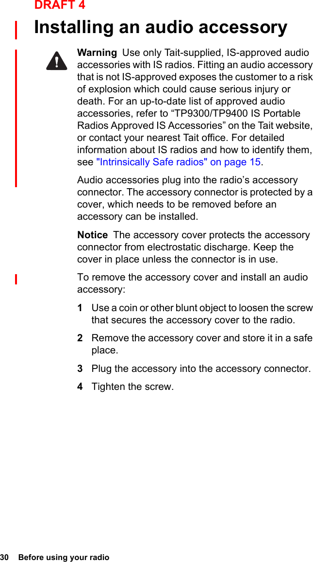 30  Before using your radioDRAFT 4Installing an audio accessoryWarning  Use only Tait-supplied, IS-approved audio accessories with IS radios. Fitting an audio accessory that is not IS-approved exposes the customer to a risk of explosion which could cause serious injury or death. For an up-to-date list of approved audio accessories, refer to “TP9300/TP9400 IS Portable Radios Approved IS Accessories” on the Tait website, or contact your nearest Tait office. For detailed information about IS radios and how to identify them, see &quot;Intrinsically Safe radios&quot; on page 15.Audio accessories plug into the radio’s accessory connector. The accessory connector is protected by a cover, which needs to be removed before an accessory can be installed.Notice  The accessory cover protects the accessory connector from electrostatic discharge. Keep the cover in place unless the connector is in use.To remove the accessory cover and install an audio accessory:1Use a coin or other blunt object to loosen the screw that secures the accessory cover to the radio.2Remove the accessory cover and store it in a safe place.3Plug the accessory into the accessory connector.4Tighten the screw.