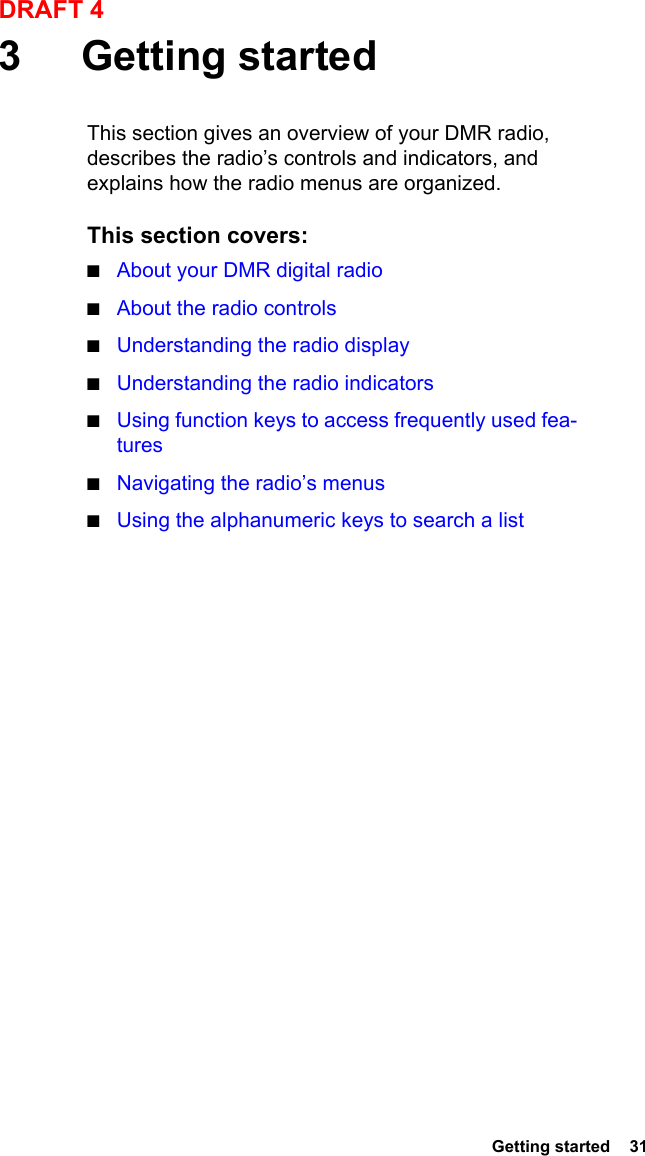  Getting started  31DRAFT 43 Getting startedThis section gives an overview of your DMR radio, describes the radio’s controls and indicators, and explains how the radio menus are organized.This section covers:■About your DMR digital radio■About the radio controls■Understanding the radio display■Understanding the radio indicators■Using function keys to access frequently used fea-tures■Navigating the radio’s menus■Using the alphanumeric keys to search a list