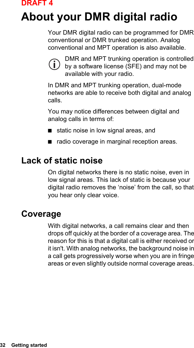32  Getting startedDRAFT 4About your DMR digital radioYour DMR digital radio can be programmed for DMR conventional or DMR trunked operation. Analog conventional and MPT operation is also available.DMR and MPT trunking operation is controlled by a software license (SFE) and may not be available with your radio.In DMR and MPT trunking operation, dual-mode networks are able to receive both digital and analog calls.You may notice differences between digital and analog calls in terms of:■static noise in low signal areas, and■radio coverage in marginal reception areas. Lack of static noiseOn digital networks there is no static noise, even in low signal areas. This lack of static is because your digital radio removes the ‘noise’ from the call, so that you hear only clear voice.CoverageWith digital networks, a call remains clear and then drops off quickly at the border of a coverage area. The reason for this is that a digital call is either received or it isn&apos;t. With analog networks, the background noise in a call gets progressively worse when you are in fringe areas or even slightly outside normal coverage areas. 