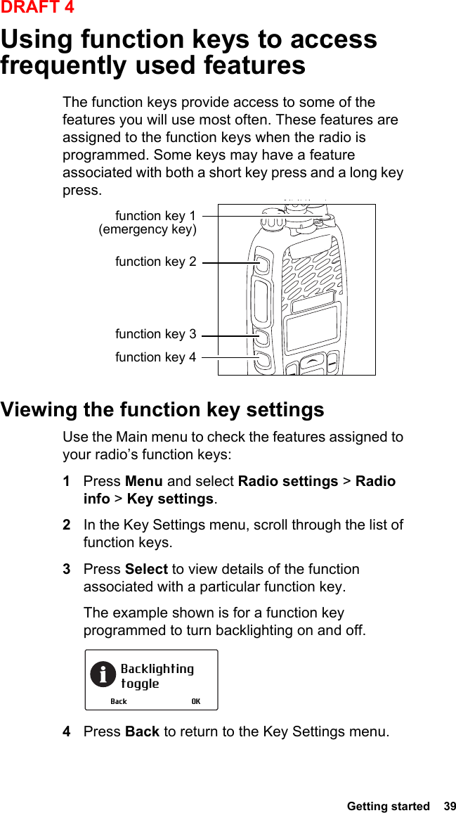  Getting started  39DRAFT 4Using function keys to access frequently used featuresThe function keys provide access to some of the features you will use most often. These features are assigned to the function keys when the radio is programmed. Some keys may have a feature associated with both a short key press and a long key press.Viewing the function key settingsUse the Main menu to check the features assigned to your radio’s function keys:1Press Menu and select Radio settings &gt; Radio info &gt; Key settings.2In the Key Settings menu, scroll through the list of function keys.3Press Select to view details of the function associated with a particular function key.The example shown is for a function key programmed to turn backlighting on and off.4Press Back to return to the Key Settings menu.function key 1 (emergency key)function key 2function key 3function key 4Backlighting toggleOKBack
