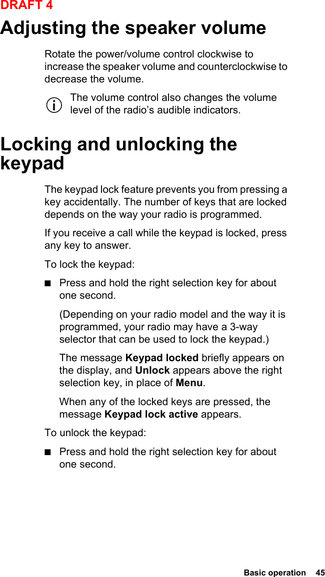  Basic operation  45DRAFT 4Adjusting the speaker volumeRotate the power/volume control clockwise to increase the speaker volume and counterclockwise to decrease the volume. The volume control also changes the volume level of the radio’s audible indicators.Locking and unlocking the keypadThe keypad lock feature prevents you from pressing a key accidentally. The number of keys that are locked depends on the way your radio is programmed.If you receive a call while the keypad is locked, press any key to answer.To lock the keypad:■Press and hold the right selection key for about one second.(Depending on your radio model and the way it is programmed, your radio may have a 3-way selector that can be used to lock the keypad.)The message Keypad locked briefly appears on the display, and Unlock appears above the right selection key, in place of Menu.When any of the locked keys are pressed, the message Keypad lock active appears.To unlock the keypad:■Press and hold the right selection key for about one second.