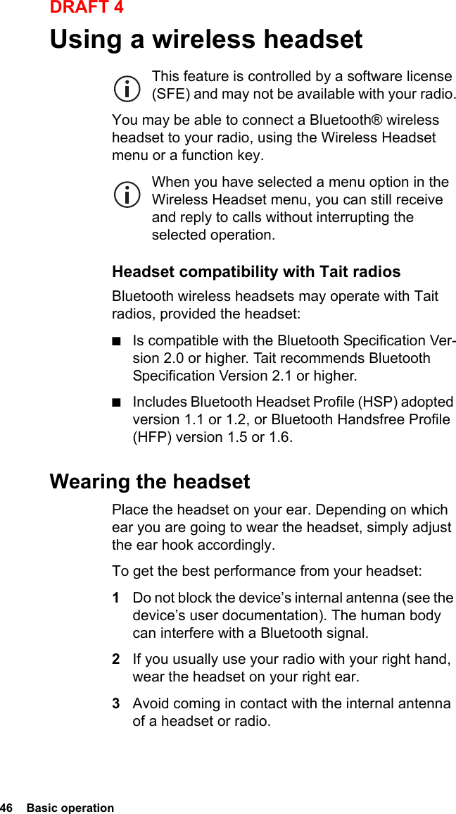 46  Basic operationDRAFT 4Using a wireless headsetThis feature is controlled by a software license (SFE) and may not be available with your radio.You may be able to connect a Bluetooth® wireless headset to your radio, using the Wireless Headset menu or a function key.When you have selected a menu option in the Wireless Headset menu, you can still receive and reply to calls without interrupting the selected operation.Headset compatibility with Tait radiosBluetooth wireless headsets may operate with Tait radios, provided the headset:■Is compatible with the Bluetooth Specification Ver-sion 2.0 or higher. Tait recommends Bluetooth Specification Version 2.1 or higher.■Includes Bluetooth Headset Profile (HSP) adopted version 1.1 or 1.2, or Bluetooth Handsfree Profile (HFP) version 1.5 or 1.6.Wearing the headsetPlace the headset on your ear. Depending on which ear you are going to wear the headset, simply adjust the ear hook accordingly.To get the best performance from your headset:1Do not block the device’s internal antenna (see the device’s user documentation). The human body can interfere with a Bluetooth signal.2If you usually use your radio with your right hand, wear the headset on your right ear.3Avoid coming in contact with the internal antenna of a headset or radio.
