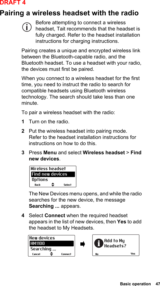  Basic operation  47DRAFT 4Pairing a wireless headset with the radioBefore attempting to connect a wireless headset, Tait recommends that the headset is fully charged. Refer to the headset installation instructions for charging instructions.Pairing creates a unique and encrypted wireless link between the Bluetooth-capable radio, and the Bluetooth headset. To use a headset with your radio, the devices must first be paired. When you connect to a wireless headset for the first time, you need to instruct the radio to search for compatible headsets using Bluetooth wireless technology. The search should take less than one minute.To pair a wireless headset with the radio:1Turn on the radio.2Put the wireless headset into pairing mode. Refer to the headset installation instructions for instructions on how to do this.3Press Menu and select Wireless headset &gt; Find new devices.The New Devices menu opens, and while the radio searches for the new device, the message Searching ... appears.4Select Connect when the required headset appears in the list of new devices, then Yes to add the headset to My Headsets.SelectBackWireless headset Find new devices OptionsYesNoAdd to MyHeadsets?ConnectCancelNew devices HM1100 Searching ,,,